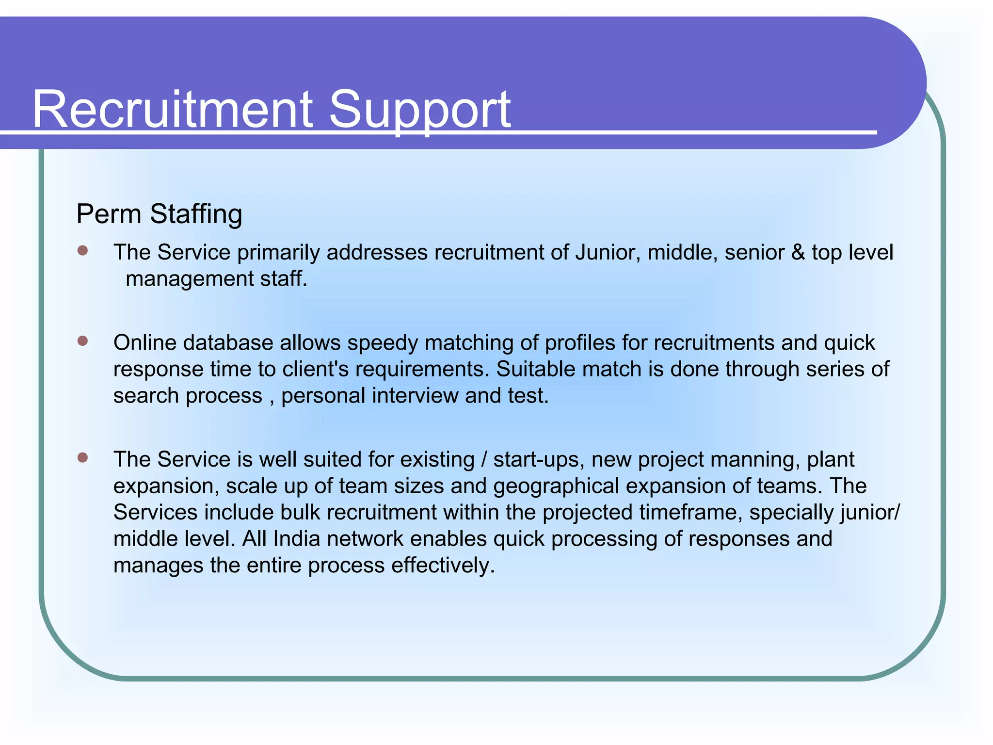 Recruitment Support
 Perm Staffing
    The Service primarily addresses recruitment of Junior, middle, senior & top level
      management staff.

    Online database allows speedy matching of profiles for recruitments and quick
     response time to client's requirements. Suitable match is done through series of
     search process , personal interview and test.

    The Service is well suited for existing / start-ups, new project manning, plant
     expansion, scale up of team sizes and geographical expansion of teams. The
     Services include bulk recruitment within the projected timeframe, specially junior/
     middle level. All India network enables quick processing of responses and
     manages the entire process effectively.
 