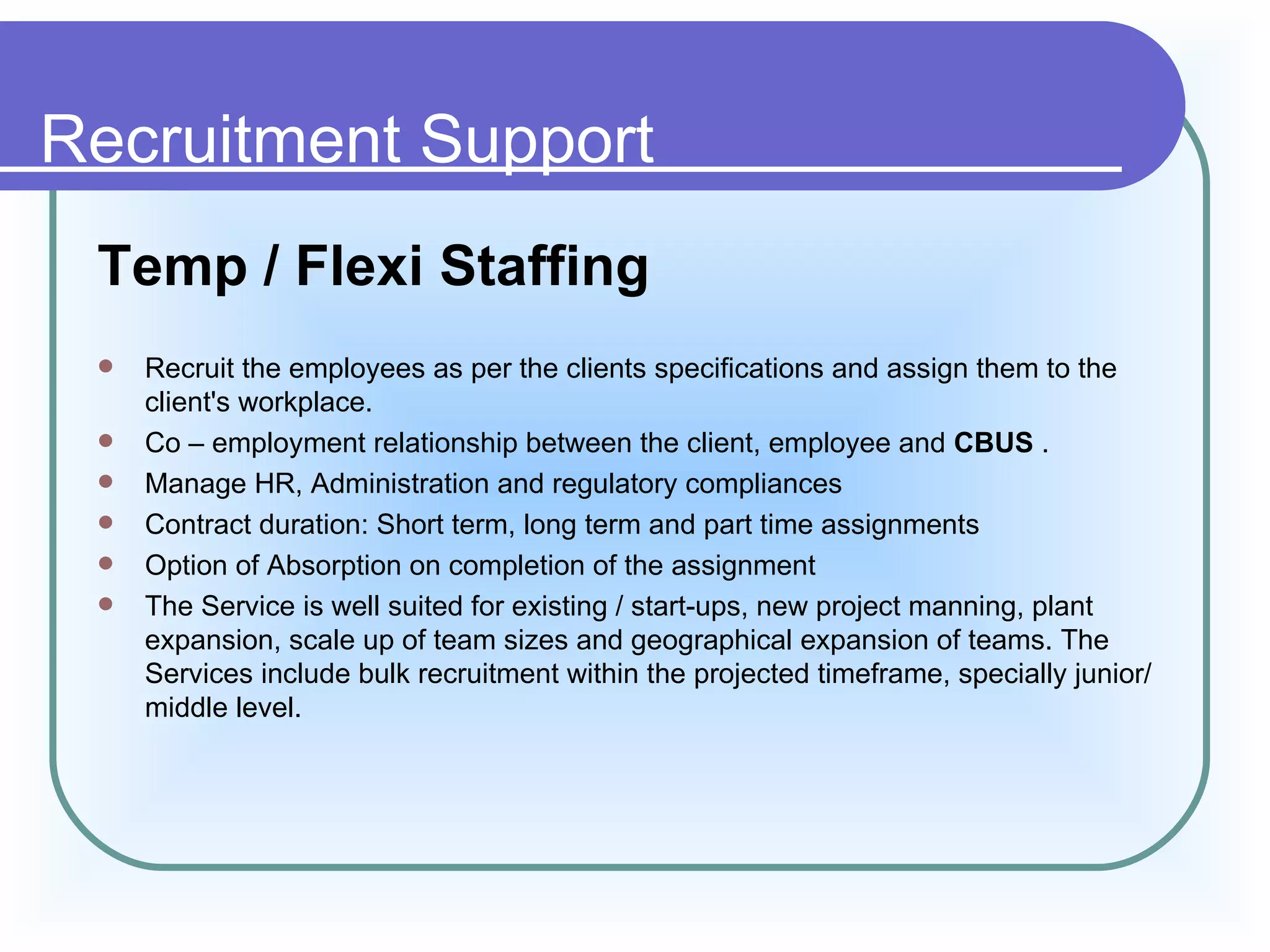Recruitment Support
 Temp / Flexi Staffing
    Recruit the employees as per the clients specifications and assign them to the
     client's workplace.
    Co – employment relationship between the client, employee and CBUS .
    Manage HR, Administration and regulatory compliances
    Contract duration: Short term, long term and part time assignments
    Option of Absorption on completion of the assignment
    The Service is well suited for existing / start-ups, new project manning, plant
     expansion, scale up of team sizes and geographical expansion of teams. The
     Services include bulk recruitment within the projected timeframe, specially junior/
     middle level.
 