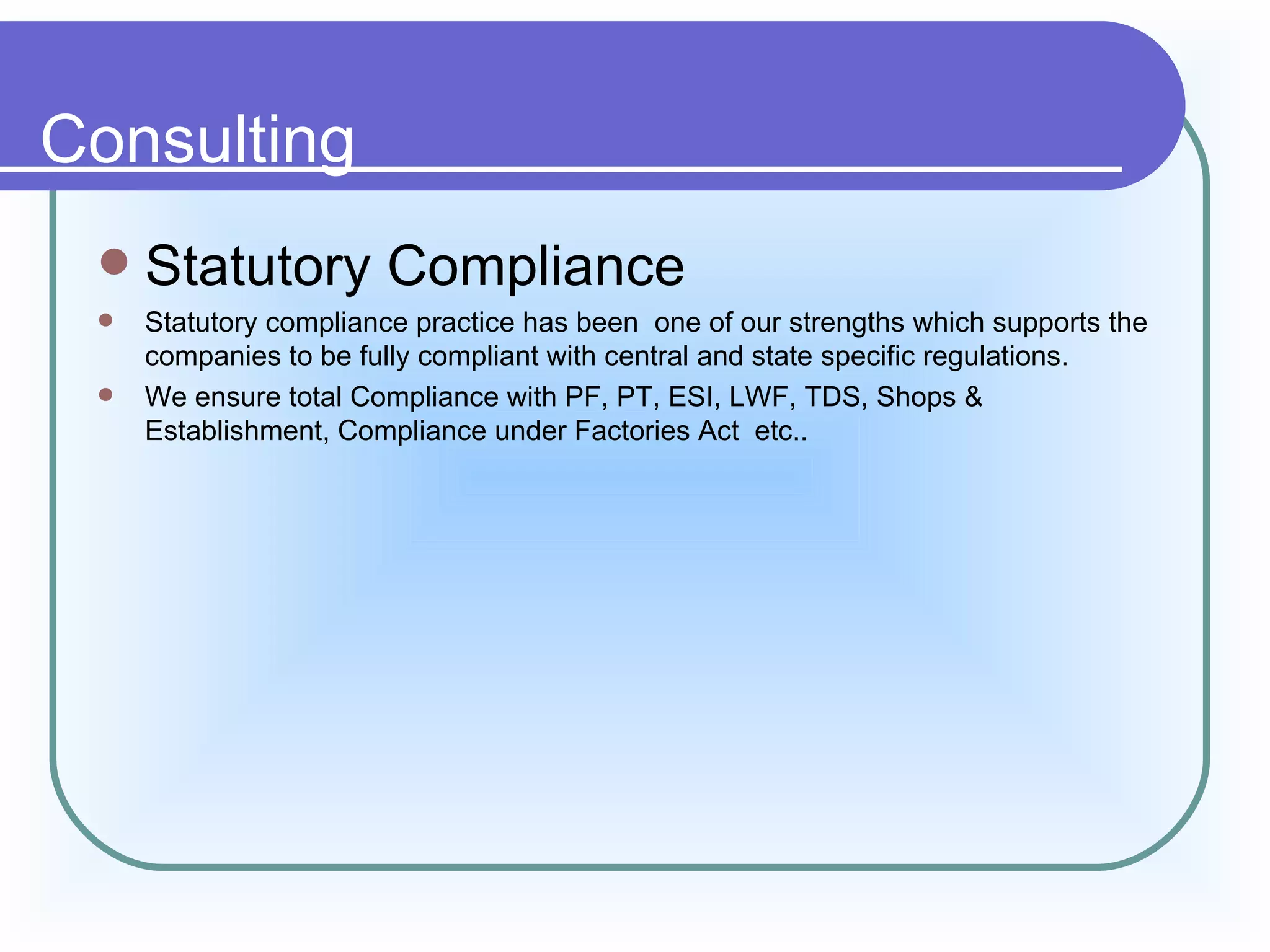 Consulting
    Statutory Compliance
    Statutory compliance practice has been one of our strengths which supports the
     companies to be fully compliant with central and state specific regulations.
    We ensure total Compliance with PF, PT, ESI, LWF, TDS, Shops &
     Establishment, Compliance under Factories Act etc..
 