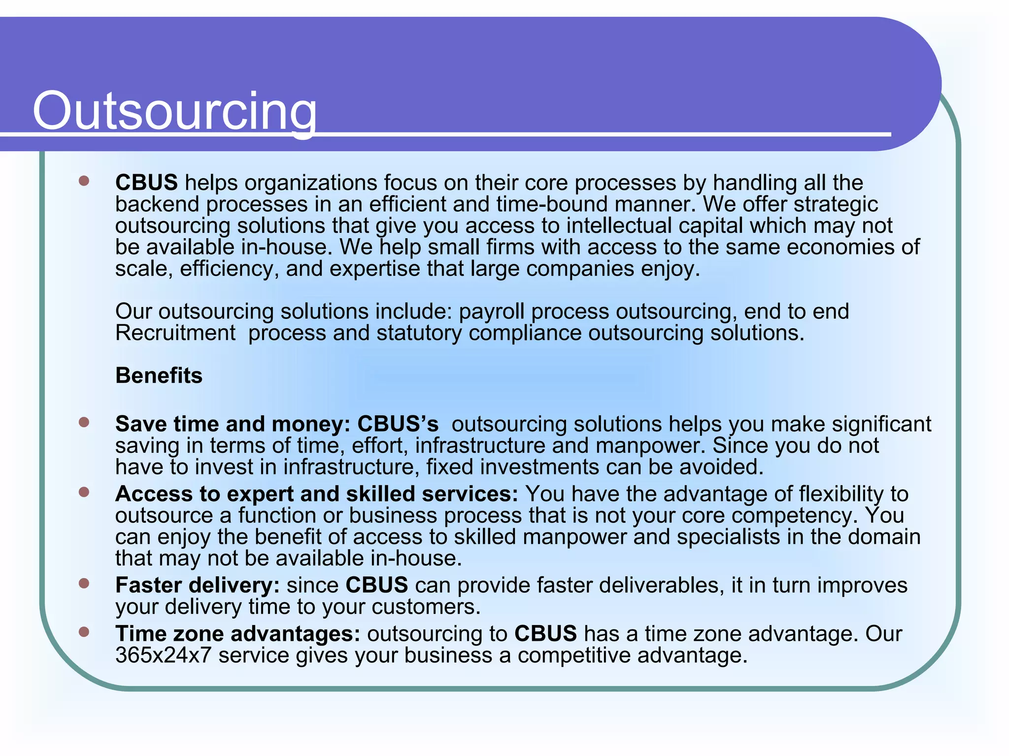 Outsourcing
    CBUS helps organizations focus on their core processes by handling all the
     backend processes in an efficient and time-bound manner. We offer strategic
     outsourcing solutions that give you access to intellectual capital which may not
     be available in-house. We help small firms with access to the same economies of
     scale, efficiency, and expertise that large companies enjoy.
     Our outsourcing solutions include: payroll process outsourcing, end to end
     Recruitment process and statutory compliance outsourcing solutions.
     Benefits

    Save time and money: CBUS’s outsourcing solutions helps you make significant
     saving in terms of time, effort, infrastructure and manpower. Since you do not
     have to invest in infrastructure, fixed investments can be avoided.
    Access to expert and skilled services: You have the advantage of flexibility to
     outsource a function or business process that is not your core competency. You
     can enjoy the benefit of access to skilled manpower and specialists in the domain
     that may not be available in-house.
    Faster delivery: since CBUS can provide faster deliverables, it in turn improves
     your delivery time to your customers.
    Time zone advantages: outsourcing to CBUS has a time zone advantage. Our
     365x24x7 service gives your business a competitive advantage.
 