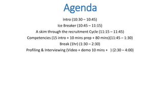 Agenda
Intro (10:30 – 10:45)
Ice Breaker (10:45 – 11:15)
A skim through the recruitment Cycle (11:15 – 11:45)
Competencies (15 intro + 10 mins prep + 80 mins)(11:45 – 1:30)
Break (1hr) (1:30 – 2:30)
Profiling & Interviewing (Video + demo 10 mins + ) (2:30 – 4:00)
 