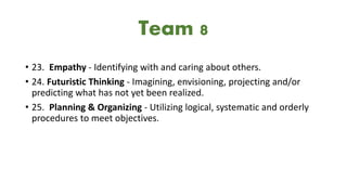 • 23. Empathy - Identifying with and caring about others.
• 24. Futuristic Thinking - Imagining, envisioning, projecting and/or
predicting what has not yet been realized.
• 25. Planning & Organizing - Utilizing logical, systematic and orderly
procedures to meet objectives.
Team 8
 