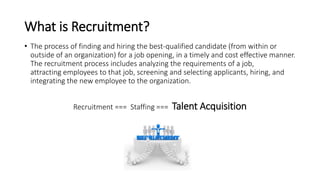 What is Recruitment?
• The process of finding and hiring the best-qualified candidate (from within or
outside of an organization) for a job opening, in a timely and cost effective manner.
The recruitment process includes analyzing the requirements of a job,
attracting employees to that job, screening and selecting applicants, hiring, and
integrating the new employee to the organization.
Recruitment === Staffing === Talent Acquisition
 