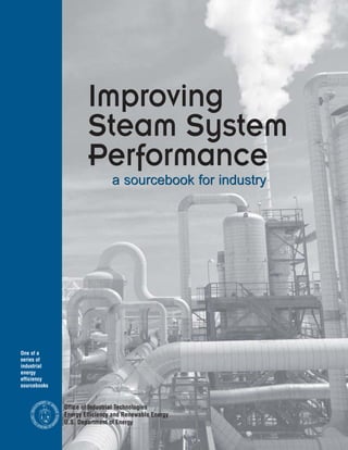 To order additional copies of
this sourcebook, please call:

Offfice of Industrial Technologies
Information Clearinghouse
800-862-2086

Co-sponsored by:



Council of Industrial Boiler Owners

Council of Industrial Boiler Operators
6035 Burke Centre Parkway, Suite 360
                                                                                     Improving
Burke, VA 22015
                                                                                     Steam System
National Insulation Association
99 Canal Center Plaza, Suite 222
                                                                                     Performance
Alexandria, VA 22314                                                                          a sourcebook for industry

North American Insulation Manufacturers
Association
44 Canal Center Plaza, Suite 310
Alexandria, VA 22314




Office of Industrial Technologies
Energy Efficiency and Renewable Energy
U.S. Department of Energy
Washington, D.C. 20585
                                          One of a
                                          series of
                                          industrial
                                          energy
                                          efficiency
                                          sourcebooks

                                                           NT OF
                                                         ME      EN
                                                       RT
                                                                             Office of Industrial Technologies
                                                 A




                                                                   ER
                                              DEP




                                                                     GY




                                                                             Energy Efficiency and Renewable Energy
                                                                       ICA
                                              U N IT




DOE/GO-102002-1557
                                                                   ER




                                                                             U.S. Department of Energy
                                                 ED




                                                                  M




                                                       ST          A
                                                         AT E S OF
June 2002
 