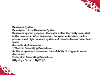 Deaerator System
Description of the Deaerator System
Deaerator system purpose : the water will be thermally deaerated
in the deaerator . After deaeration, the water enters into the low
pressure and high pressure systems of three boilers as boiler feed
water.
the method of deaeration：
1.Thermal Deaerating Procedure。
As the temperature increases, the solubility of oxygen in water
decreases.
2.chemical Deaerating Procedure。
NH2.NH2＋O2 = N2+2H2O
 