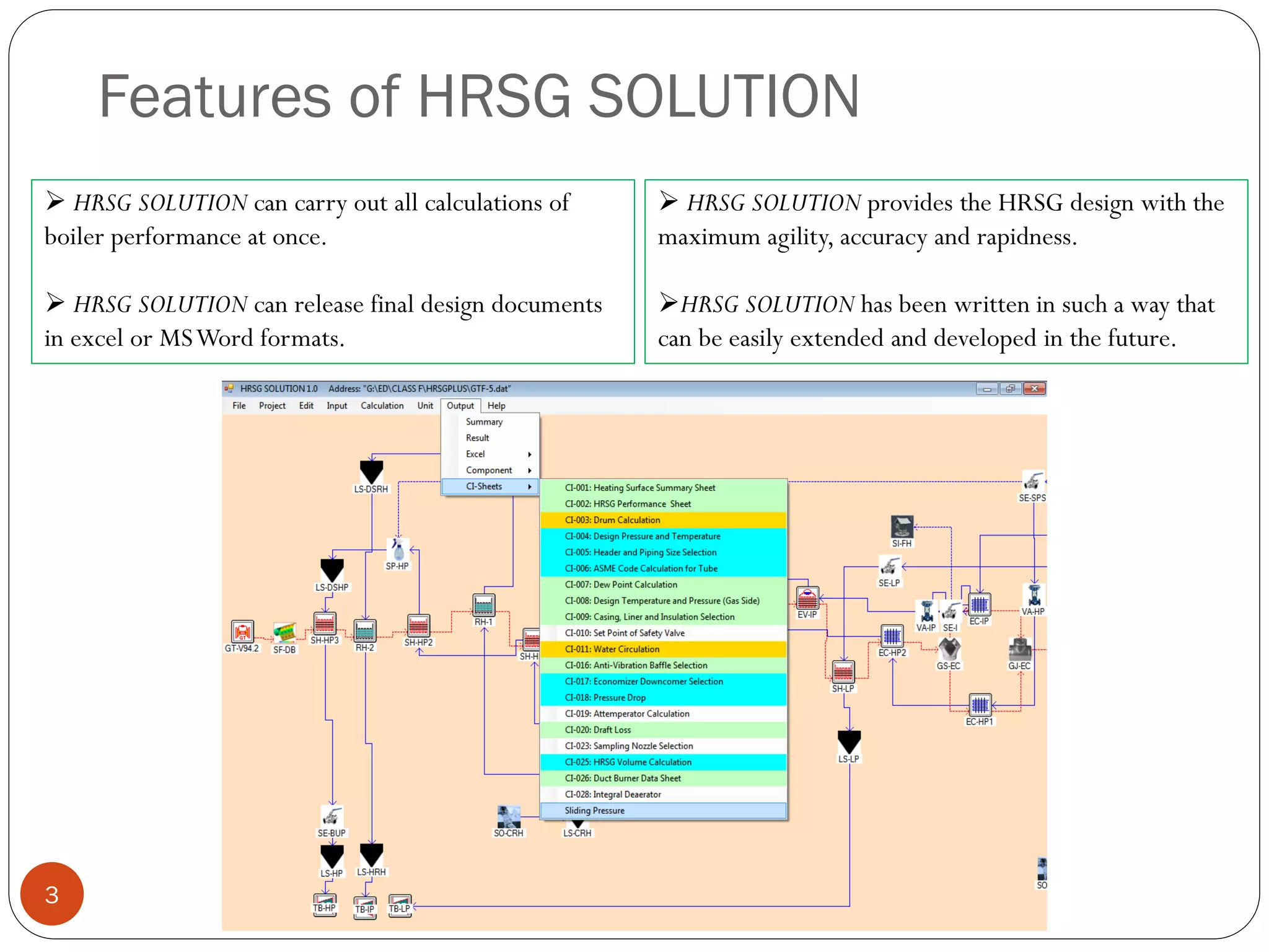 Features of HRSG SOLUTION
 HRSG SOLUTION can carry out all calculations of
boiler performance at once.
 HRSG SOLUTION can release final design documents
in excel or MSWord formats.
3
 HRSG SOLUTION provides the HRSG design with the
maximum agility, accuracy and rapidness.
HRSG SOLUTION has been written in such a way that
can be easily extended and developed in the future.
 