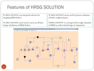 Features of HRSG SOLUTION
 HRSG SOLUTION is an integrated software for
designing HRSG boilers.
 HRSG SOLUTION can be used to carry out all basic
design calculations of HRSG boilers.
2
 HRSG SOLUTION can be used for precise estimation
of boiler weight and price.
HRSG SOLUTION is a strong tool for rough estimation
of HRSG as well as detail design of components.
 