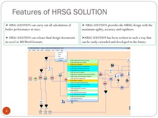 Features of HRSG SOLUTION
 HRSG SOLUTION can carry out all calculations of
boiler performance at once.
 HRSG SOLUTION can release final design documents
in excel or MSWord formats.
3
 HRSG SOLUTION provides the HRSG design with the
maximum agility, accuracy and rapidness.
HRSG SOLUTION has been written in such a way that
can be easily extended and developed in the future.
 