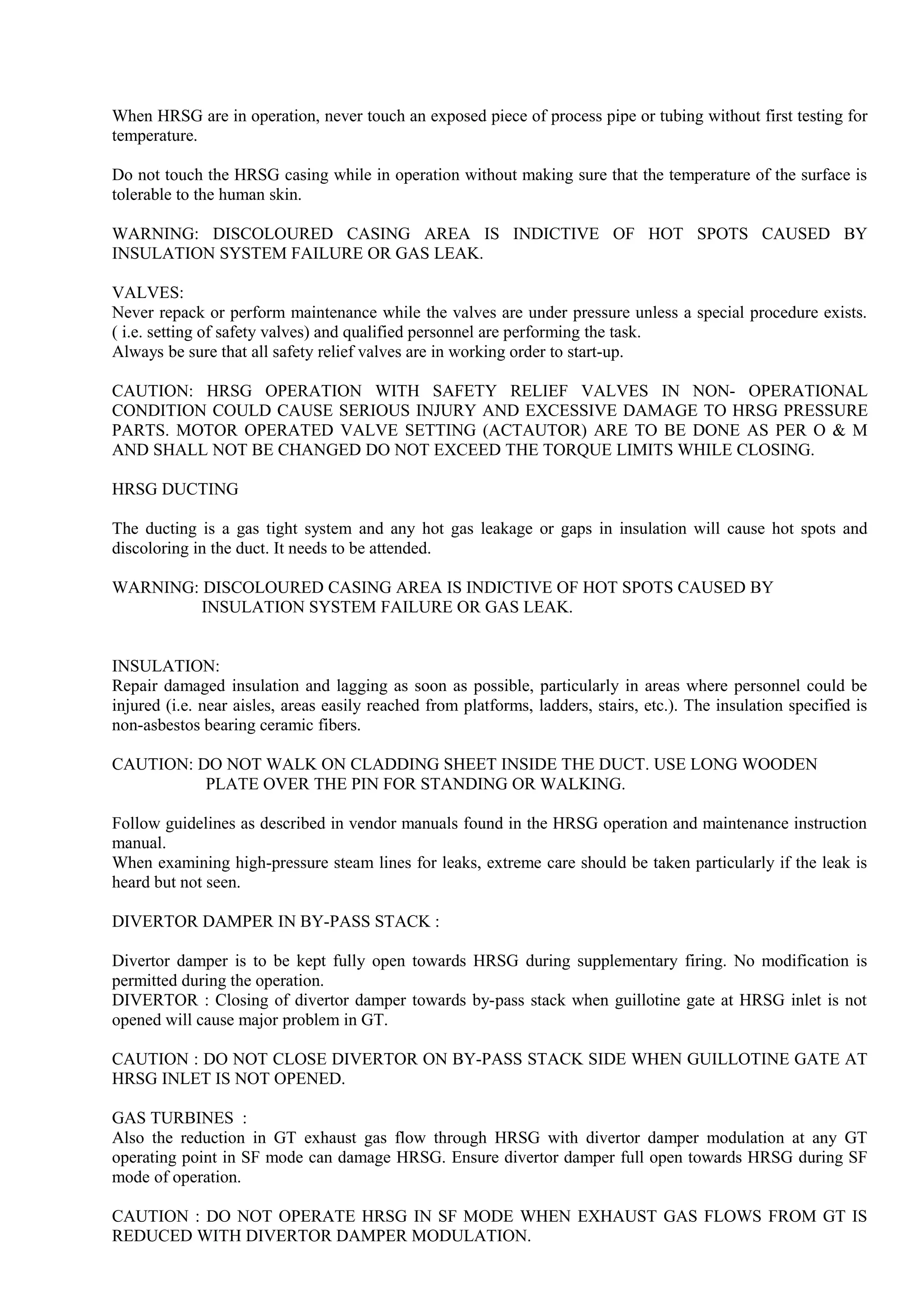 When HRSG are in operation, never touch an exposed piece of process pipe or tubing without first testing for
temperature.
Do not touch the HRSG casing while in operation without making sure that the temperature of the surface is
tolerable to the human skin.
WARNING: DISCOLOURED CASING AREA IS INDICTIVE OF HOT SPOTS CAUSED BY
INSULATION SYSTEM FAILURE OR GAS LEAK.
VALVES:
Never repack or perform maintenance while the valves are under pressure unless a special procedure exists.
( i.e. setting of safety valves) and qualified personnel are performing the task.
Always be sure that all safety relief valves are in working order to start-up.
CAUTION: HRSG OPERATION WITH SAFETY RELIEF VALVES IN NON- OPERATIONAL
CONDITION COULD CAUSE SERIOUS INJURY AND EXCESSIVE DAMAGE TO HRSG PRESSURE
PARTS. MOTOR OPERATED VALVE SETTING (ACTAUTOR) ARE TO BE DONE AS PER O & M
AND SHALL NOT BE CHANGED DO NOT EXCEED THE TORQUE LIMITS WHILE CLOSING.
HRSG DUCTING
The ducting is a gas tight system and any hot gas leakage or gaps in insulation will cause hot spots and
discoloring in the duct. It needs to be attended.
WARNING: DISCOLOURED CASING AREA IS INDICTIVE OF HOT SPOTS CAUSED BY
INSULATION SYSTEM FAILURE OR GAS LEAK.
INSULATION:
Repair damaged insulation and lagging as soon as possible, particularly in areas where personnel could be
injured (i.e. near aisles, areas easily reached from platforms, ladders, stairs, etc.). The insulation specified is
non-asbestos bearing ceramic fibers.
CAUTION: DO NOT WALK ON CLADDING SHEET INSIDE THE DUCT. USE LONG WOODEN
PLATE OVER THE PIN FOR STANDING OR WALKING.
Follow guidelines as described in vendor manuals found in the HRSG operation and maintenance instruction
manual.
When examining high-pressure steam lines for leaks, extreme care should be taken particularly if the leak is
heard but not seen.
DIVERTOR DAMPER IN BY-PASS STACK :
Divertor damper is to be kept fully open towards HRSG during supplementary firing. No modification is
permitted during the operation.
DIVERTOR : Closing of divertor damper towards by-pass stack when guillotine gate at HRSG inlet is not
opened will cause major problem in GT.
CAUTION : DO NOT CLOSE DIVERTOR ON BY-PASS STACK SIDE WHEN GUILLOTINE GATE AT
HRSG INLET IS NOT OPENED.
GAS TURBINES :
Also the reduction in GT exhaust gas flow through HRSG with divertor damper modulation at any GT
operating point in SF mode can damage HRSG. Ensure divertor damper full open towards HRSG during SF
mode of operation.
CAUTION : DO NOT OPERATE HRSG IN SF MODE WHEN EXHAUST GAS FLOWS FROM GT IS
REDUCED WITH DIVERTOR DAMPER MODULATION.
 