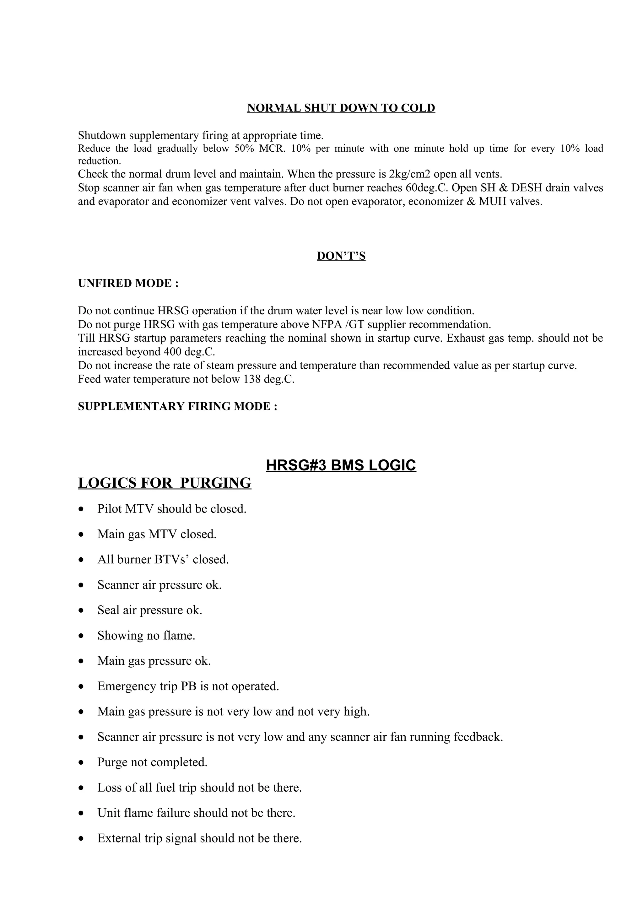 NORMAL SHUT DOWN TO COLD
Shutdown supplementary firing at appropriate time.
Reduce the load gradually below 50% MCR. 10% per minute with one minute hold up time for every 10% load
reduction.
Check the normal drum level and maintain. When the pressure is 2kg/cm2 open all vents.
Stop scanner air fan when gas temperature after duct burner reaches 60deg.C. Open SH & DESH drain valves
and evaporator and economizer vent valves. Do not open evaporator, economizer & MUH valves.
DON’T’S
UNFIRED MODE :
Do not continue HRSG operation if the drum water level is near low low condition.
Do not purge HRSG with gas temperature above NFPA /GT supplier recommendation.
Till HRSG startup parameters reaching the nominal shown in startup curve. Exhaust gas temp. should not be
increased beyond 400 deg.C.
Do not increase the rate of steam pressure and temperature than recommended value as per startup curve.
Feed water temperature not below 138 deg.C.
SUPPLEMENTARY FIRING MODE :
HRSG#3 BMS LOGIC
LOGICS FOR PURGING
• Pilot MTV should be closed.
• Main gas MTV closed.
• All burner BTVs’ closed.
• Scanner air pressure ok.
• Seal air pressure ok.
• Showing no flame.
• Main gas pressure ok.
• Emergency trip PB is not operated.
• Main gas pressure is not very low and not very high.
• Scanner air pressure is not very low and any scanner air fan running feedback.
• Purge not completed.
• Loss of all fuel trip should not be there.
• Unit flame failure should not be there.
• External trip signal should not be there.
 