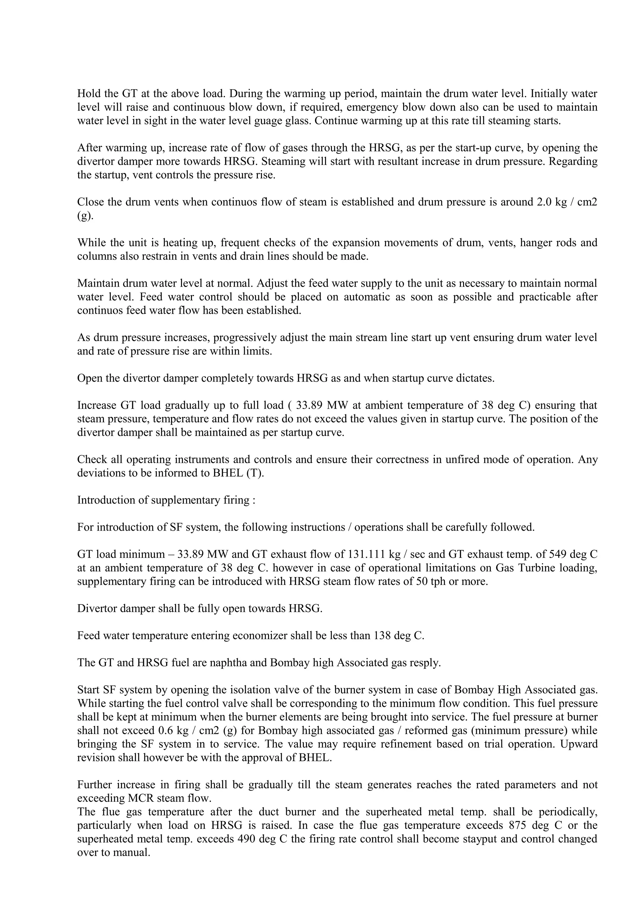 Hold the GT at the above load. During the warming up period, maintain the drum water level. Initially water
level will raise and continuous blow down, if required, emergency blow down also can be used to maintain
water level in sight in the water level guage glass. Continue warming up at this rate till steaming starts.
After warming up, increase rate of flow of gases through the HRSG, as per the start-up curve, by opening the
divertor damper more towards HRSG. Steaming will start with resultant increase in drum pressure. Regarding
the startup, vent controls the pressure rise.
Close the drum vents when continuos flow of steam is established and drum pressure is around 2.0 kg / cm2
(g).
While the unit is heating up, frequent checks of the expansion movements of drum, vents, hanger rods and
columns also restrain in vents and drain lines should be made.
Maintain drum water level at normal. Adjust the feed water supply to the unit as necessary to maintain normal
water level. Feed water control should be placed on automatic as soon as possible and practicable after
continuos feed water flow has been established.
As drum pressure increases, progressively adjust the main stream line start up vent ensuring drum water level
and rate of pressure rise are within limits.
Open the divertor damper completely towards HRSG as and when startup curve dictates.
Increase GT load gradually up to full load ( 33.89 MW at ambient temperature of 38 deg C) ensuring that
steam pressure, temperature and flow rates do not exceed the values given in startup curve. The position of the
divertor damper shall be maintained as per startup curve.
Check all operating instruments and controls and ensure their correctness in unfired mode of operation. Any
deviations to be informed to BHEL (T).
Introduction of supplementary firing :
For introduction of SF system, the following instructions / operations shall be carefully followed.
GT load minimum – 33.89 MW and GT exhaust flow of 131.111 kg / sec and GT exhaust temp. of 549 deg C
at an ambient temperature of 38 deg C. however in case of operational limitations on Gas Turbine loading,
supplementary firing can be introduced with HRSG steam flow rates of 50 tph or more.
Divertor damper shall be fully open towards HRSG.
Feed water temperature entering economizer shall be less than 138 deg C.
The GT and HRSG fuel are naphtha and Bombay high Associated gas resply.
Start SF system by opening the isolation valve of the burner system in case of Bombay High Associated gas.
While starting the fuel control valve shall be corresponding to the minimum flow condition. This fuel pressure
shall be kept at minimum when the burner elements are being brought into service. The fuel pressure at burner
shall not exceed 0.6 kg / cm2 (g) for Bombay high associated gas / reformed gas (minimum pressure) while
bringing the SF system in to service. The value may require refinement based on trial operation. Upward
revision shall however be with the approval of BHEL.
Further increase in firing shall be gradually till the steam generates reaches the rated parameters and not
exceeding MCR steam flow.
The flue gas temperature after the duct burner and the superheated metal temp. shall be periodically,
particularly when load on HRSG is raised. In case the flue gas temperature exceeds 875 deg C or the
superheated metal temp. exceeds 490 deg C the firing rate control shall become stayput and control changed
over to manual.
 