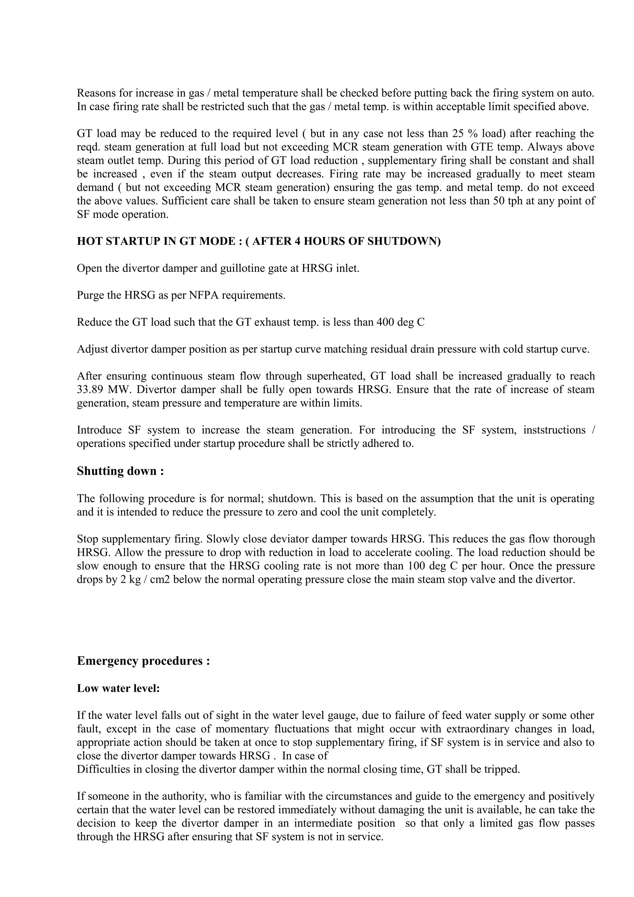 Reasons for increase in gas / metal temperature shall be checked before putting back the firing system on auto.
In case firing rate shall be restricted such that the gas / metal temp. is within acceptable limit specified above.
GT load may be reduced to the required level ( but in any case not less than 25 % load) after reaching the
reqd. steam generation at full load but not exceeding MCR steam generation with GTE temp. Always above
steam outlet temp. During this period of GT load reduction , supplementary firing shall be constant and shall
be increased , even if the steam output decreases. Firing rate may be increased gradually to meet steam
demand ( but not exceeding MCR steam generation) ensuring the gas temp. and metal temp. do not exceed
the above values. Sufficient care shall be taken to ensure steam generation not less than 50 tph at any point of
SF mode operation.
HOT STARTUP IN GT MODE : ( AFTER 4 HOURS OF SHUTDOWN)
Open the divertor damper and guillotine gate at HRSG inlet.
Purge the HRSG as per NFPA requirements.
Reduce the GT load such that the GT exhaust temp. is less than 400 deg C
Adjust divertor damper position as per startup curve matching residual drain pressure with cold startup curve.
After ensuring continuous steam flow through superheated, GT load shall be increased gradually to reach
33.89 MW. Divertor damper shall be fully open towards HRSG. Ensure that the rate of increase of steam
generation, steam pressure and temperature are within limits.
Introduce SF system to increase the steam generation. For introducing the SF system, inststructions /
operations specified under startup procedure shall be strictly adhered to.
Shutting down :
The following procedure is for normal; shutdown. This is based on the assumption that the unit is operating
and it is intended to reduce the pressure to zero and cool the unit completely.
Stop supplementary firing. Slowly close deviator damper towards HRSG. This reduces the gas flow thorough
HRSG. Allow the pressure to drop with reduction in load to accelerate cooling. The load reduction should be
slow enough to ensure that the HRSG cooling rate is not more than 100 deg C per hour. Once the pressure
drops by 2 kg / cm2 below the normal operating pressure close the main steam stop valve and the divertor.
Emergency procedures :
Low water level:
If the water level falls out of sight in the water level gauge, due to failure of feed water supply or some other
fault, except in the case of momentary fluctuations that might occur with extraordinary changes in load,
appropriate action should be taken at once to stop supplementary firing, if SF system is in service and also to
close the divertor damper towards HRSG . In case of
Difficulties in closing the divertor damper within the normal closing time, GT shall be tripped.
If someone in the authority, who is familiar with the circumstances and guide to the emergency and positively
certain that the water level can be restored immediately without damaging the unit is available, he can take the
decision to keep the divertor damper in an intermediate position so that only a limited gas flow passes
through the HRSG after ensuring that SF system is not in service.
 