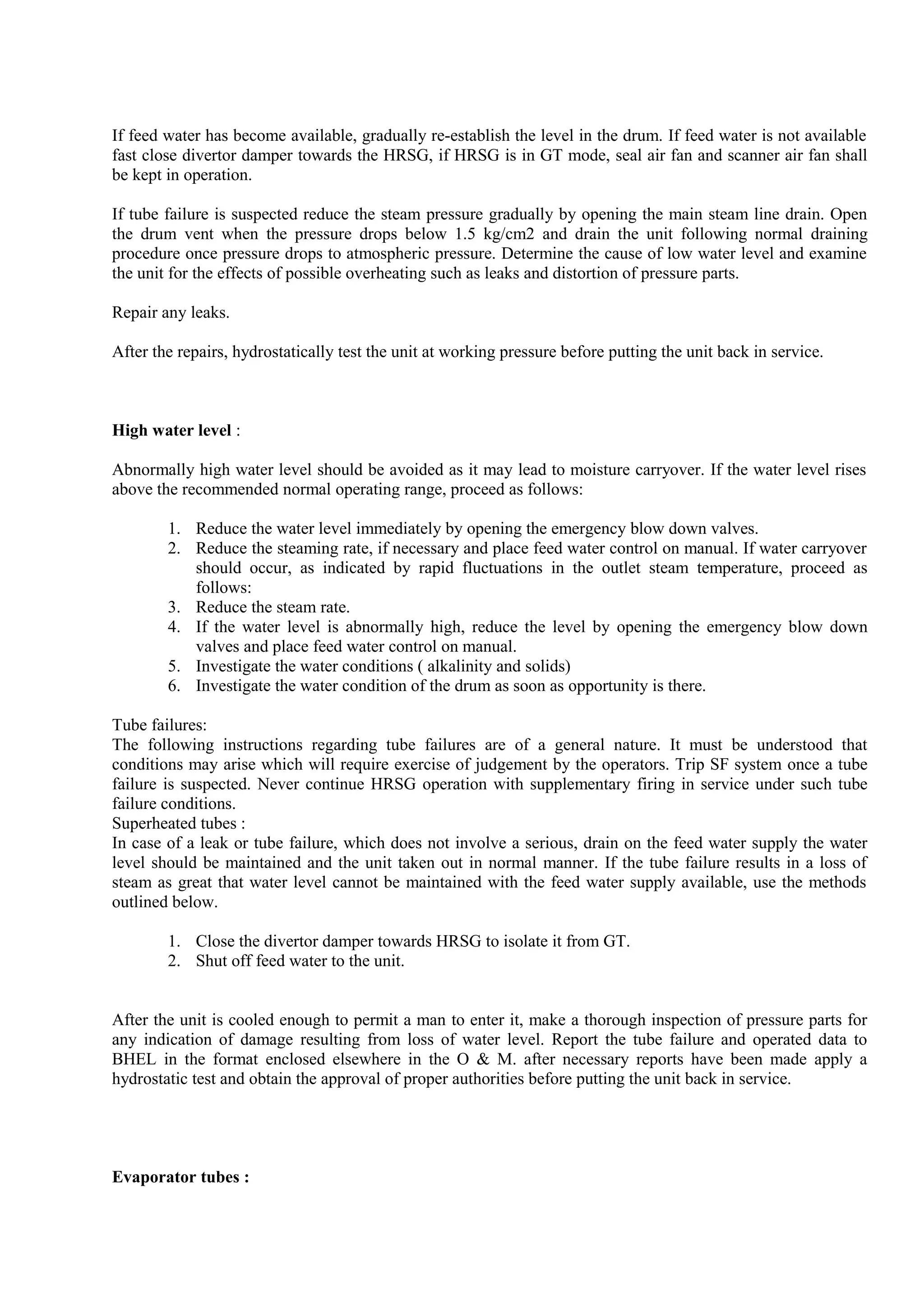 If feed water has become available, gradually re-establish the level in the drum. If feed water is not available
fast close divertor damper towards the HRSG, if HRSG is in GT mode, seal air fan and scanner air fan shall
be kept in operation.
If tube failure is suspected reduce the steam pressure gradually by opening the main steam line drain. Open
the drum vent when the pressure drops below 1.5 kg/cm2 and drain the unit following normal draining
procedure once pressure drops to atmospheric pressure. Determine the cause of low water level and examine
the unit for the effects of possible overheating such as leaks and distortion of pressure parts.
Repair any leaks.
After the repairs, hydrostatically test the unit at working pressure before putting the unit back in service.
High water level :
Abnormally high water level should be avoided as it may lead to moisture carryover. If the water level rises
above the recommended normal operating range, proceed as follows:
1. Reduce the water level immediately by opening the emergency blow down valves.
2. Reduce the steaming rate, if necessary and place feed water control on manual. If water carryover
should occur, as indicated by rapid fluctuations in the outlet steam temperature, proceed as
follows:
3. Reduce the steam rate.
4. If the water level is abnormally high, reduce the level by opening the emergency blow down
valves and place feed water control on manual.
5. Investigate the water conditions ( alkalinity and solids)
6. Investigate the water condition of the drum as soon as opportunity is there.
Tube failures:
The following instructions regarding tube failures are of a general nature. It must be understood that
conditions may arise which will require exercise of judgement by the operators. Trip SF system once a tube
failure is suspected. Never continue HRSG operation with supplementary firing in service under such tube
failure conditions.
Superheated tubes :
In case of a leak or tube failure, which does not involve a serious, drain on the feed water supply the water
level should be maintained and the unit taken out in normal manner. If the tube failure results in a loss of
steam as great that water level cannot be maintained with the feed water supply available, use the methods
outlined below.
1. Close the divertor damper towards HRSG to isolate it from GT.
2. Shut off feed water to the unit.
After the unit is cooled enough to permit a man to enter it, make a thorough inspection of pressure parts for
any indication of damage resulting from loss of water level. Report the tube failure and operated data to
BHEL in the format enclosed elsewhere in the O & M. after necessary reports have been made apply a
hydrostatic test and obtain the approval of proper authorities before putting the unit back in service.
Evaporator tubes :
 