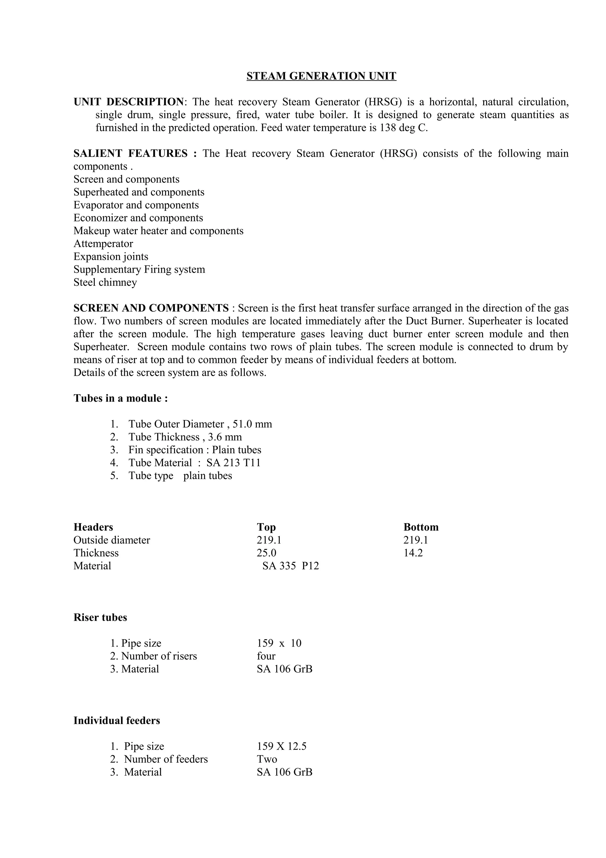 STEAM GENERATION UNIT
UNIT DESCRIPTION: The heat recovery Steam Generator (HRSG) is a horizontal, natural circulation,
single drum, single pressure, fired, water tube boiler. It is designed to generate steam quantities as
furnished in the predicted operation. Feed water temperature is 138 deg C.
SALIENT FEATURES : The Heat recovery Steam Generator (HRSG) consists of the following main
components .
Screen and components
Superheated and components
Evaporator and components
Economizer and components
Makeup water heater and components
Attemperator
Expansion joints
Supplementary Firing system
Steel chimney
SCREEN AND COMPONENTS : Screen is the first heat transfer surface arranged in the direction of the gas
flow. Two numbers of screen modules are located immediately after the Duct Burner. Superheater is located
after the screen module. The high temperature gases leaving duct burner enter screen module and then
Superheater. Screen module contains two rows of plain tubes. The screen module is connected to drum by
means of riser at top and to common feeder by means of individual feeders at bottom.
Details of the screen system are as follows.
Tubes in a module :
1. Tube Outer Diameter , 51.0 mm
2. Tube Thickness , 3.6 mm
3. Fin specification : Plain tubes
4. Tube Material : SA 213 T11
5. Tube type plain tubes
Headers Top Bottom
Outside diameter 219.1 219.1
Thickness 25.0 14.2
Material SA 335 P12
Riser tubes
1. Pipe size 159 x 10
2. Number of risers four
3. Material SA 106 GrB
Individual feeders
1. Pipe size 159 X 12.5
2. Number of feeders Two
3. Material SA 106 GrB
 