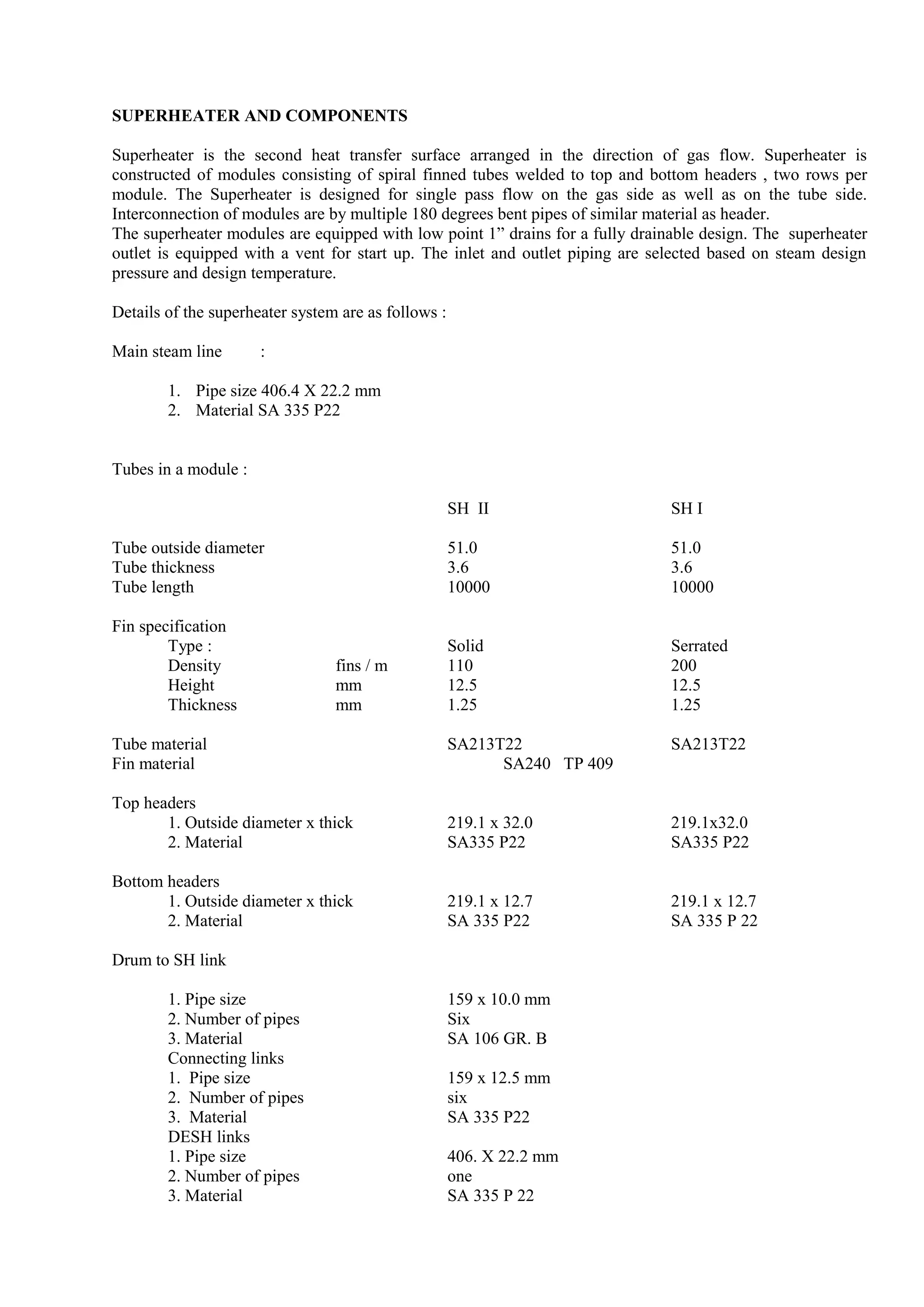 SUPERHEATER AND COMPONENTS
Superheater is the second heat transfer surface arranged in the direction of gas flow. Superheater is
constructed of modules consisting of spiral finned tubes welded to top and bottom headers , two rows per
module. The Superheater is designed for single pass flow on the gas side as well as on the tube side.
Interconnection of modules are by multiple 180 degrees bent pipes of similar material as header.
The superheater modules are equipped with low point 1” drains for a fully drainable design. The superheater
outlet is equipped with a vent for start up. The inlet and outlet piping are selected based on steam design
pressure and design temperature.
Details of the superheater system are as follows :
Main steam line :
1. Pipe size 406.4 X 22.2 mm
2. Material SA 335 P22
Tubes in a module :
SH II SH I
Tube outside diameter 51.0 51.0
Tube thickness 3.6 3.6
Tube length 10000 10000
Fin specification
Type : Solid Serrated
Density fins / m 110 200
Height mm 12.5 12.5
Thickness mm 1.25 1.25
Tube material SA213T22 SA213T22
Fin material SA240 TP 409
Top headers
1. Outside diameter x thick 219.1 x 32.0 219.1x32.0
2. Material SA335 P22 SA335 P22
Bottom headers
1. Outside diameter x thick 219.1 x 12.7 219.1 x 12.7
2. Material SA 335 P22 SA 335 P 22
Drum to SH link
1. Pipe size 159 x 10.0 mm
2. Number of pipes Six
3. Material SA 106 GR. B
Connecting links
1. Pipe size 159 x 12.5 mm
2. Number of pipes six
3. Material SA 335 P22
DESH links
1. Pipe size 406. X 22.2 mm
2. Number of pipes one
3. Material SA 335 P 22
 