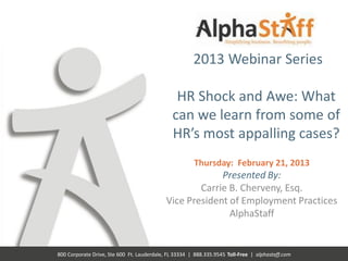 2013 Webinar Series

                                               HR Shock and Awe: What
                                              can we learn from some of
                                              HR’s most appalling cases?
                                                       Thursday: February 21, 2013
                                                         Presented By:
                                                    Carrie B. Cherveny, Esq.
                                            Vice President of Employment Practices
                                                           AlphaStaff


800 Corporate Drive, Ste 600 Ft. Lauderdale, FL 33334 | 888.335.9545 Toll-Free | alphastaff.com
 