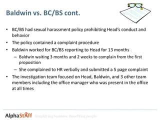 Baldwin vs. BC/BS cont.

• BC/BS had sexual harassment policy prohibiting Head’s conduct and
  behavior
• The policy contained a complaint procedure
• Baldwin worked for BC/BS reporting to Head for 13 months
   – Baldwin waiting 3 months and 2 weeks to complain from the first
      proposition
   – She complained to HR verbally and submitted a 5 page complaint
• The investigation team focused on Head, Baldwin, and 3 other team
  members including the office manager who was present in the office
  at all times




             Simplifying business. Benefiting people.
 