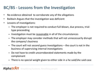 BC/BS - Lessons from the Investigation
• No evidence obtained to corroborate any of the allegations
• Baldwin Argues that the investigation was deficient
• Lessons of investigations:
   – The employer is not required to conduct full-blown, due process, trial-
     type proceeding
   – Investigation must be reasonable in all of the circumstances
   – The employer may consider methods that will not unnecessarily disrupt
     the company’s business
   – The court will not second guess investigations – the court is not in the
     business of supervising internal investigations
   – Do not have to credit uncorroborated statements made by the
     complainant
   – There is no special weight given to either side in a he said/she said case


               Simplifying business. Benefiting people.
 