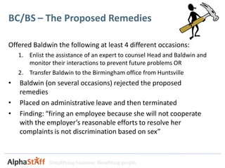 BC/BS – The Proposed Remedies

Offered Baldwin the following at least 4 different occasions:
    1. Enlist the assistance of an expert to counsel Head and Baldwin and
       monitor their interactions to prevent future problems OR
    2. Transfer Baldwin to the Birmingham office from Huntsville
•   Baldwin (on several occasions) rejected the proposed
    remedies
•   Placed on administrative leave and then terminated
•   Finding: “firing an employee because she will not cooperate
    with the employer’s reasonable efforts to resolve her
    complaints is not discrimination based on sex”



               Simplifying business. Benefiting people.
 