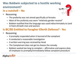 Was Baldwin subjected to a hostile working
environment?
In a nutshell – No
• Reasoning
   – The profanity was not aimed specifically at females
   – Most of the profanity was were “relatively gender-neutral”
   – Baldwin testified that the language was used indiscriminately to (and
     in front of) both men and women
Is BC/BS Entitled to Faragher Ellerth Defense? - Yes
• Reasoning
   –   It promptly responded when it learned of the compliant
   –   It conducted a reasonable investigation
   –   A written warning was received by Head
   –   The Complainant does not get to choose the remedy
   –   Baldwin waited too long to complain – affirmative and express duty
       of employee to promptly/immediately follow complaint procedure

               Simplifying business. Benefiting people.
 