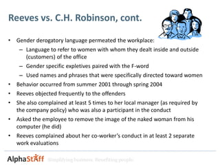 Reeves vs. C.H. Robinson, cont.

•   Gender derogatory language permeated the workplace:
     – Language to refer to women with whom they dealt inside and outside
       (customers) of the office
     – Gender specific expletives paired with the F-word
     – Used names and phrases that were specifically directed toward women
•   Behavior occurred from summer 2001 through spring 2004
•   Reeves objected frequently to the offenders
•   She also complained at least 5 times to her local manager (as required by
    the company policy) who was also a participant in the conduct
•   Asked the employee to remove the image of the naked woman from his
    computer (he did)
•   Reeves complained about her co-worker’s conduct in at least 2 separate
    work evaluations

                Simplifying business. Benefiting people.
 