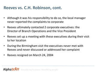 Reeves vs. C.H. Robinson, cont.

• Although it was his responsibility to do so, the local manager
  never reported the complaints to corporate
• Reeves ultimately contacted 2 corporate executives: the
  Director of Branch Operations and the Vice President
• Reeves set up a meeting with these executives during their visit
  to her location
• During the Birmingham visit the executives never met with
  Reeves and never discussed or addressed her complaint
• Reeves resigned on March 24, 2004



             Simplifying business. Benefiting people.
 