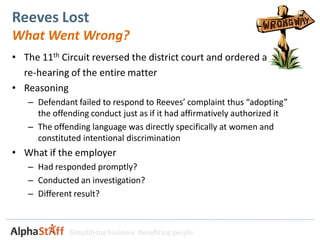 Reeves Lost
What Went Wrong?
• The 11th Circuit reversed the district court and ordered a
  re-hearing of the entire matter
• Reasoning
   – Defendant failed to respond to Reeves’ complaint thus “adopting”
     the offending conduct just as if it had affirmatively authorized it
   – The offending language was directly specifically at women and
     constituted intentional discrimination
• What if the employer
   – Had responded promptly?
   – Conducted an investigation?
   – Different result?



              Simplifying business. Benefiting people.
 
