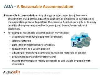 ADA - A Reasonable Accommodation
Reasonable Accommodation - Any change or adjustment to a job or work
   environment that permits a qualified applicant or employee to participate in
   the application process, to perform the essential functions of a job, or to enjoy
   benefits of employment equal to those enjoyed by employees without
   disabilities.
• For example, reasonable accommodation may include:
    – acquiring or modifying equipment or devices
    – job restructuring
    – part-time or modified work schedules
    – reassignment to a vacant position
    – adjusting or modifying examinations, training materials or policies
    – providing readers and interpreters and
    – making the workplace readily accessible to and usable by people with
       disabilities


                Simplifying business. Benefiting people.
 