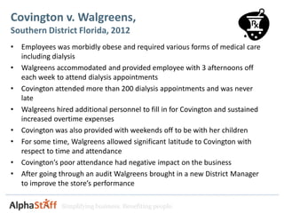 Covington v. Walgreens,
Southern District Florida, 2012
•   Employees was morbidly obese and required various forms of medical care
    including dialysis
•   Walgreens accommodated and provided employee with 3 afternoons off
    each week to attend dialysis appointments
•   Covington attended more than 200 dialysis appointments and was never
    late
•   Walgreens hired additional personnel to fill in for Covington and sustained
    increased overtime expenses
•   Covington was also provided with weekends off to be with her children
•   For some time, Walgreens allowed significant latitude to Covington with
    respect to time and attendance
•   Covington’s poor attendance had negative impact on the business
•   After going through an audit Walgreens brought in a new District Manager
    to improve the store’s performance

                Simplifying business. Benefiting people.
 