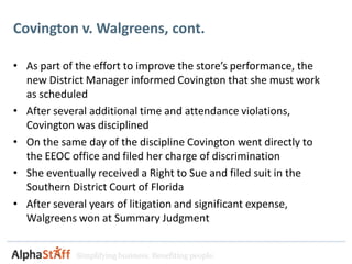 Covington v. Walgreens, cont.

• As part of the effort to improve the store’s performance, the
  new District Manager informed Covington that she must work
  as scheduled
• After several additional time and attendance violations,
  Covington was disciplined
• On the same day of the discipline Covington went directly to
  the EEOC office and filed her charge of discrimination
• She eventually received a Right to Sue and filed suit in the
  Southern District Court of Florida
• After several years of litigation and significant expense,
  Walgreens won at Summary Judgment


             Simplifying business. Benefiting people.
 