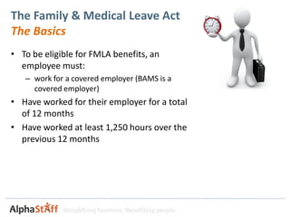 The Family & Medical Leave Act
The Basics
• To be eligible for FMLA benefits, an
  employee must:
   – work for a covered employer (BAMS is a
     covered employer)
• Have worked for their employer for a total
  of 12 months
• Have worked at least 1,250 hours over the
  previous 12 months




             Simplifying business. Benefiting people.
 
