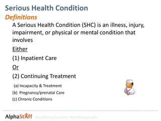 Serious Health Condition
Definitions
  A Serious Health Condition (SHC) is an illness, injury,
  impairment, or physical or mental condition that
  involves
  Either
  (1) Inpatient Care
  Or
  (2) Continuing Treatment
  (a) Incapacity & Treatment
  (b) Pregnancy/prenatal Care
  (c) Chronic Conditions


             Simplifying business. Benefiting people.
 
