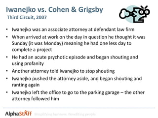 Iwanejko vs. Cohen & Grigsby
Third Circuit, 2007

• Iwanejko was an associate attorney at defendant law firm
• When arrived at work on the day in question he thought it was
  Sunday (it was Monday) meaning he had one less day to
  complete a project
• He had an acute psychotic episode and began shouting and
  using profanity
• Another attorney told Iwanejko to stop shouting
• Iwanejko pushed the attorney aside, and began shouting and
  ranting again
• Iwanejko left the office to go to the parking garage – the other
  attorney followed him

             Simplifying business. Benefiting people.
 