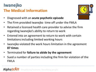 Iwanejko
The Medical Information
• Diagnosed with an acute psychotic episode
• The Firm provided Iwanejko time off under the FMLA
• Retained a licensed health care provider to advise the firm
  regarding Iwanejko’s ability to return to work
• Entered into an agreement to return to work with certain
  limitations including limited working hours
• Iwanejko violated the work hours limitation in the agreement
  87 times
• Terminated for failure to abide by the agreement
• Sued a number of parties including the firm for violation of the
  FMLA

             Simplifying business. Benefiting people.
 