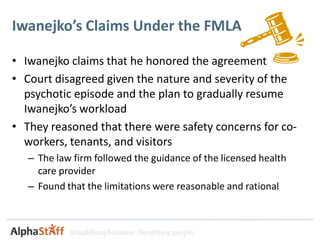 Iwanejko’s Claims Under the FMLA

• Iwanejko claims that he honored the agreement
• Court disagreed given the nature and severity of the
  psychotic episode and the plan to gradually resume
  Iwanejko’s workload
• They reasoned that there were safety concerns for co-
  workers, tenants, and visitors
   – The law firm followed the guidance of the licensed health
     care provider
   – Found that the limitations were reasonable and rational



            Simplifying business. Benefiting people.
 