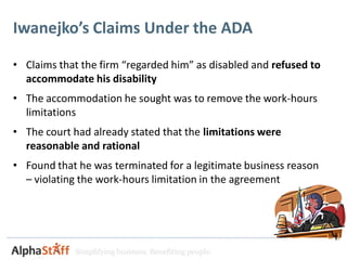 Iwanejko’s Claims Under the ADA

• Claims that the firm “regarded him” as disabled and refused to
  accommodate his disability
• The accommodation he sought was to remove the work-hours
  limitations
• The court had already stated that the limitations were
  reasonable and rational
• Found that he was terminated for a legitimate business reason
  – violating the work-hours limitation in the agreement




             Simplifying business. Benefiting people.
 
