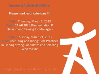 Upcoming AlphaStaff Webinar

     Please mark your calendars !!!

     Date: Thursday, March 7, 2013
   Topic: CA AB 1825 Discrimination &
   Harassment Training for Managers

      Date: Thursday, March 21, 2013
Topic: Recruiting and Hiring: Best Practices
in Finding Strong Candidates and Selecting
                Who to Hire




                                               36
 