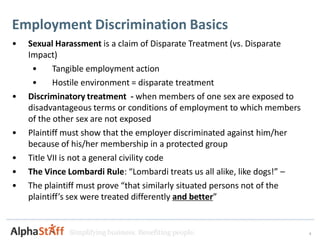 Employment Discrimination Basics
•   Sexual Harassment is a claim of Disparate Treatment (vs. Disparate
    Impact)
     •     Tangible employment action
     •     Hostile environment = disparate treatment
•   Discriminatory treatment - when members of one sex are exposed to
    disadvantageous terms or conditions of employment to which members
    of the other sex are not exposed
•   Plaintiff must show that the employer discriminated against him/her
    because of his/her membership in a protected group
•   Title VII is not a general civility code
•   The Vince Lombardi Rule: “Lombardi treats us all alike, like dogs!” –
•   The plaintiff must prove “that similarly situated persons not of the
    plaintiff’s sex were treated differently and better”


              Simplifying business. Benefiting people.                      4
 
