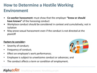 How to Determine a Hostile Working
Environment
• Co-worker harassment: must show that the employer “knew or should
  have known” of the harassing conduct
• Workplace conduct should be considered in context and cumulatively; not in
  isolation
• May prove sexual harassment even if the conduct is not directed at the
  plaintiff

Factors to consider:
• Severity of conduct;
• Frequency of conduct;
• Effect on employee’s work performance;
• Employee is subject to unwelcome conduct or advances; and
• The conduct affects a term or condition of employment.


               Simplifying business. Benefiting people.
 
