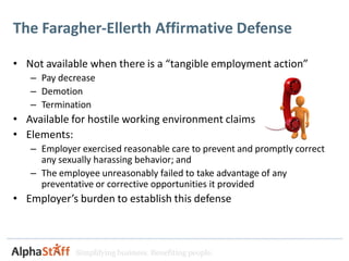 The Faragher-Ellerth Affirmative Defense

• Not available when there is a “tangible employment action”
   – Pay decrease
   – Demotion
   – Termination
• Available for hostile working environment claims
• Elements:
   – Employer exercised reasonable care to prevent and promptly correct
     any sexually harassing behavior; and
   – The employee unreasonably failed to take advantage of any
     preventative or corrective opportunities it provided
• Employer’s burden to establish this defense



             Simplifying business. Benefiting people.
 