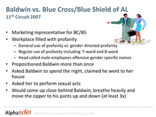 Baldwin vs. Blue Cross/Blue Shield of AL
11th Circuit 2007

• Marketing representative for BC/BS
• Workplace filled with profanity
   – General use of profanity vs. gender directed profanity
   – Regular use of profanity including F-word and B-word
   – Head called male employees offensive gender specific names
• Propositioned Baldwin more than once
• Asked Baldwin to spend the night, claimed he went to her
  house
• Asked her to perform sexual acts
• Would come up close behind Baldwin, breathe heavily and
  move the zipper to his pants up and down (at least 3x)


             Simplifying business. Benefiting people.
 