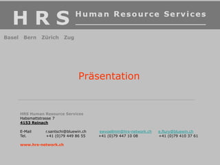 Präsentation
HRS Human Resource Services
Habsmattstrasse 7
4153 Reinach
E-Mail r.santschi@bluewin.ch ewvoellmin@hrs-network.ch e.flury@bluewin.ch
Tel. +41 (0)79 449 86 55 +41 (0)79 447 10 08 +41 (0)79 410 37 61
www.hrs-network.ch
Basel Bern Zürich Zug
 