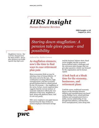 www.pwc.com/hrs




                           HRS Insight
                           Human Resource Services
                                                                                         HRS Insight 11/18
                                                                                          August 31, 2011




                             Staring down stagflation: A
                             pension tale gives pause - and
                             possibility
Stagflation returns. But
a lot has changed since
the days of disco. Savvy   Authored by: Sheldon Gamzon
plan sponsors can hedge
                                                                       and the business' balance sheet. Read
against sky-high costs.    As stagflation simmers,                     on for insights into the economic
                           now's the time to find                      factors behind today's challenges and
                                                                       the retirement plan changes that can
                           ways to ease retirement                     give plan sponsors a better way forward
                           plan pain                                   for the organization and its human
                                                                       capital.
                           Many economists think we may be
                           entering a time of rising inflation. If     A look back at a bleak
                           this turns out to be the case, the
                           combination of rising inflation, high
                                                                       time for the economy,
                           unemployment, and slow economic             businesses, and
                           growth harkens back to a bleak period
                           for the US economy — the stagflation of     retirement plans
                           the 1970s. In fact, recent empirical data
                           suggests that the current mixture of        Until the 1970s, traditional economic
                           economic indicators reflects the very       theory on the interplay between
                           definition of the term. Stagflation is      inflation and unemployment was based
                           back, along with platform shoes. And        on the Phillips Curve, which held that
                           it's not very pretty.                       inflation and unemployment have a
                                                                       stable, inverse relationship. It was
                           Still, savvy employers can apply lessons    thought that inflation, and therefore
                           learned from the days of disco to           lower unemployment, came along with
                           protect employee retirement savings
 