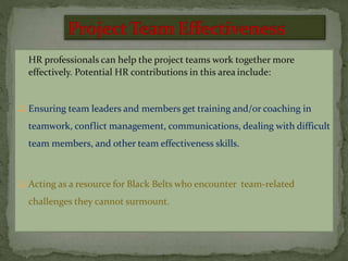 HR professionals can help the project teams work together more
effectively. Potential HR contributions in this area include:
 Ensuring team leaders and members get training and/or coaching in
teamwork, conflict management, communications, dealing with difficult
team members, and other team effectiveness skills.
 Acting as a resource for Black Belts who encounter team-related
challenges they cannot surmount.
 