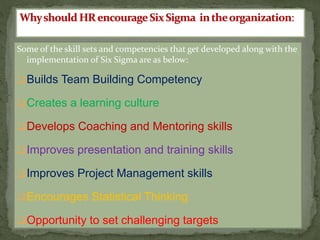 Some of the skill sets and competencies that get developed along with the
implementation of Six Sigma are as below:
Builds Team Building Competency
Creates a learning culture
Develops Coaching and Mentoring skills
Improves presentation and training skills
Improves Project Management skills
Encourages Statistical Thinking
Opportunity to set challenging targets
 