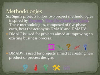 Six Sigma projects follow two project methodologies
inspired by Deming's Plan-Do-Check-Act Cycle.
These methodologies, composed of five phases
each, bear the acronyms DMAIC and DMADV.
 DMAIC is used for projects aimed at improving an
existing business process.
 DMADV is used for projects aimed at creating new
product or process designs.
 