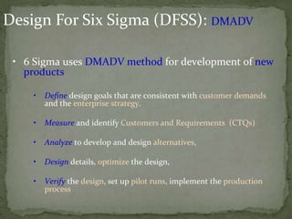 Design For Six Sigma (DFSS): DMADV
• 6 Sigma uses DMADV method for development of new
products
• Define design goals that are consistent with customer demands
and the enterprise strategy.
• Measure and identify Customers and Requirements (CTQs)
• Analyze to develop and design alternatives,
• Design details, optimize the design,
• Verify the design, set up pilot runs, implement the production
process
 