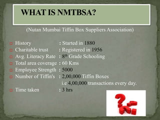 (Nutan Mumbai Tiffin Box Suppliers Association)
 History : Started in 1880
 Charitable trust : Registered in 1956
 Avg. Literacy Rate : 8th Grade Schooling
 Total area coverage : 60 Kms
 Employee Strength : 5000
 Number of Tiffin's : 2,00,000 Tiffin Boxes
i.e 4,00,000 transactions every day.
 Time taken : 3 hrs
 