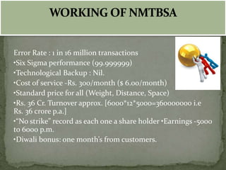 Error Rate : 1 in 16 million transactions
•Six Sigma performance (99.999999)
•Technological Backup : Nil.
•Cost of service -Rs. 300/month ($ 6.00/month)
•Standard price for all (Weight, Distance, Space)
•Rs. 36 Cr. Turnover approx. [6000*12*5000=360000000 i.e
Rs. 36 crore p.a.]
•“No strike” record as each one a share holder •Earnings -5000
to 6000 p.m.
•Diwali bonus: one month’s from customers.
 
