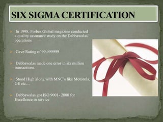  In 1998, Forbes Global magazine conducted
a quality assurance study on the Dabbawalas'
operations
 Gave Rating of 99.999999
 Dabbawalas made one error in six million
transactions.
 Stood High along with MNC’s like Motorola,
GE etc…
 Dabbawalas got ISO 9001- 2000 for
Excellence in service
 